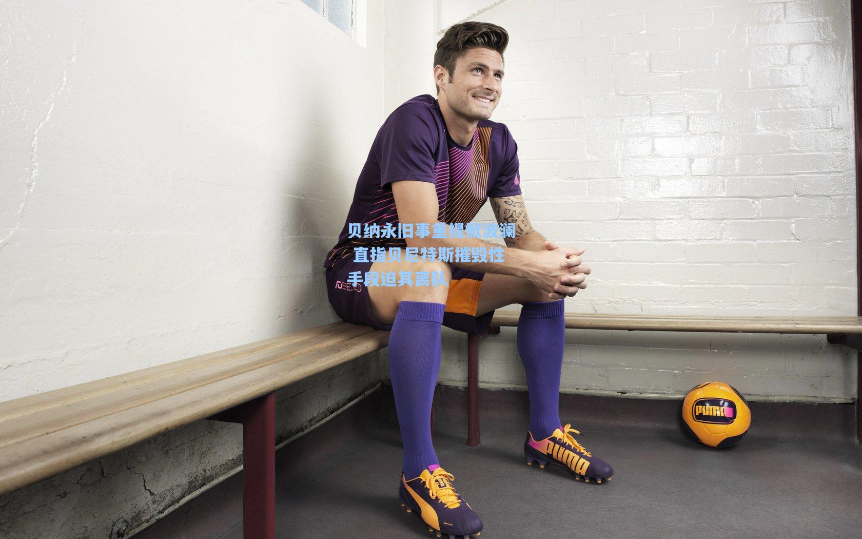 贝纳永旧事重提掀波澜 直指贝尼特斯摧毁性手段迫其离队