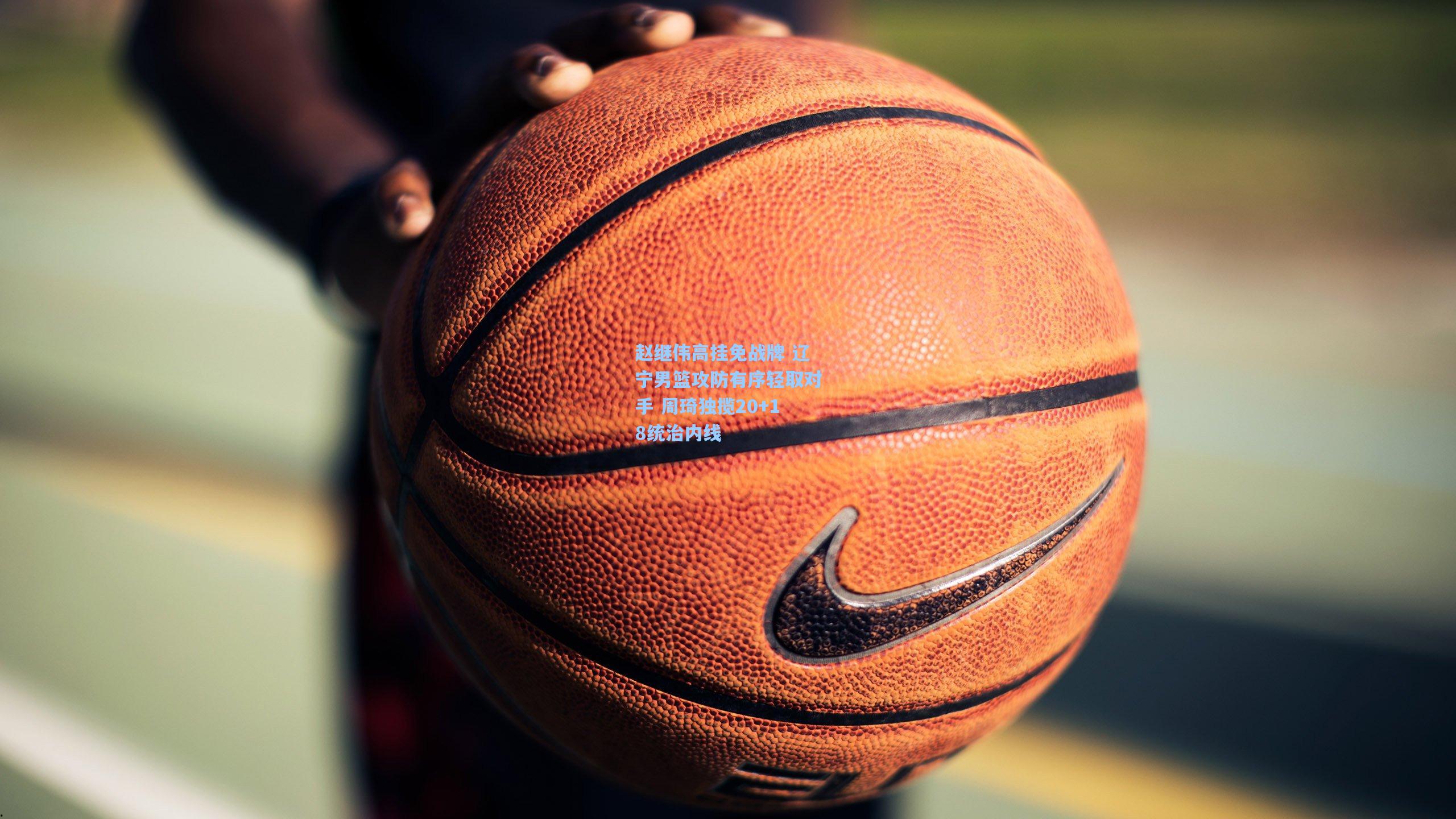 赵继伟高挂免战牌 辽宁男篮攻防有序轻取对手 周琦独揽20+18统治内线